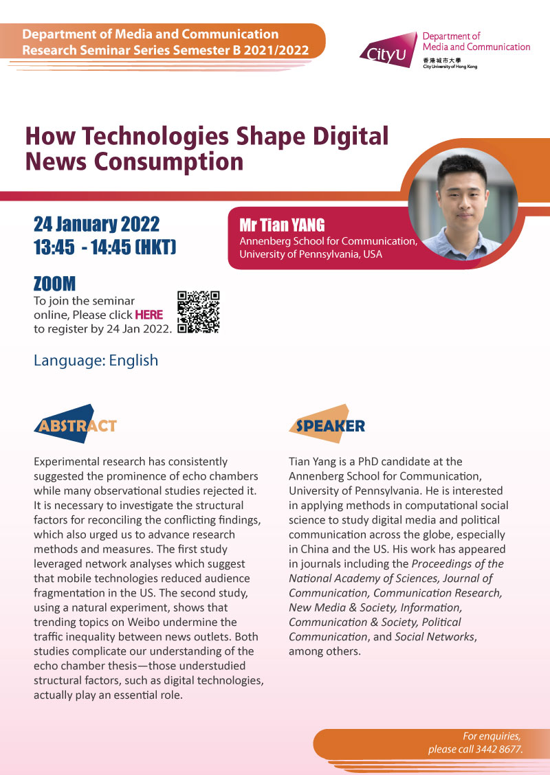 COM Research Seminar: COM Research Seminar: How Technologies Shape Digital News Consumption by Mr Tian YANG, Annenberg School for Communication, University of Pennsylvania, USA. Date & Time: 24 January 2022, 13:45 - 14:45. Venue: ZOOM Meeting, Please click https://cityu.zoom.us/meeting/register/tJ0qcuuorzovGNXDKLqn2ld31nYSZwHI6tJy to register for the seminar by 24 January 2022. Language: English. Abstract: Experimental research has consistently suggested the prominence of echo chambers while many observational studies rejected it. It is necessary to investigate the structural factors for reconciling the conflicting findings, which also urged us to advance research methods and measures. The first study leveraged network analyses which suggests that mobile technologies reduced audience fragmentation in the US. The second study, using a natural experiment, shows that trending topics on Weibo undermine the traffic inequality between news outlets. Both studies complicate our understanding of the echo chamber thesis—those understudied structural factors, such as digital technologies, actually play an essential role. About the speaker: Tian Yang is a PhD candidate at the Annenberg School for Communication, University of Pennsylvania. He is interested in applying methods in computational social science to study digital media and political communication across the globe, especially in China and the US. His work has appeared in journals including the Proceedings of the National Academy of Sciences, Journal of Communication, Communication Research, New Media & Society, Information, Communication & Society, Political Communication, and Social Networks, among others.For enquiries, please call 34428677.