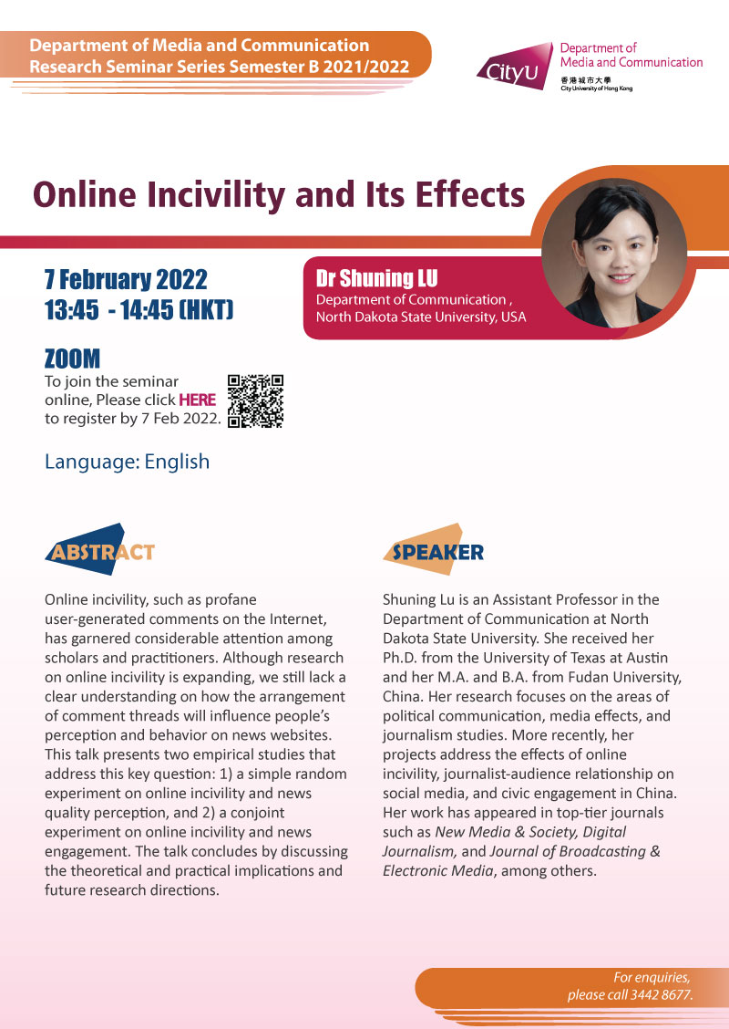 COM Research Seminar: COM Research Seminar: Online Incivility and Its Effects by Dr Shuning LU, North Dakota State University, USA. Date & Time: 7 February 2022, 13:45 - 14:45. Venue: ZOOM Meeting, Please click https://cityu.zoom.us/meeting/register/tJUvdeuorz0vHdE2dQuKv0i6m23X3Sr9F7_g to register for the seminar by 7 February 2022. Language: English. Abstract: Online incivility, such as profane user-generated comments on the Internet, has garnered considerable attention among scholars and practitioners. Although research on online incivility is expanding, we still lack a clear understanding on how the arrangement of comment threads will influence people’s perception and behavior on news websites. This talk presents two empirical studies that address this key question: 1) a simple random experiment on online incivility and news quality perception, and 2) a conjoint experiment on online incivility and news engagement. The talk concludes by discussing the theoretical and practical implications and future research directions. About the speaker: Shuning Lu is an Assistant Professor in the Department of Communication at North Dakota State University. She received her Ph.D. from the University of Texas at Austin and her M.A. and B.A. from Fudan University, China. Her research focuses on the areas of political communication, media effects, and journalism studies. More recently, her projects address the effects of online incivility, journalist-audience relationship on social media, and civic engagement in China. Her work has appeared in top-tier journals such as New Media & Society, Digital Journalism, and Journal of Broadcasting & Electronic Media, among others. For enquiries, please call 34428677.