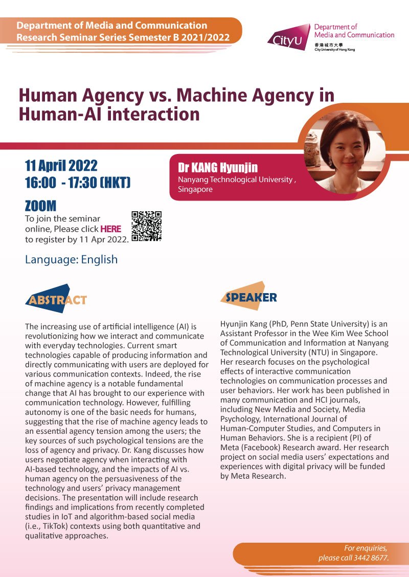  COM Research Seminar: COM Research Seminar: Human Agency vs. Machine Agency in Human-AI interaction by Dr KANG Hyunjin, Nanyang Technological University, Singapore. Date & Time: 11 April 2022, 16:00 - 17:30. Venue: ZOOM Meeting, Please click https://cityu.zoom.us/meeting/register/tJErceqqrTwuH9eUaERX02_EtID97von8luw to register for the seminar by 11 April 2022. Language: English. Abstract: The increasing use of artificial intelligence (AI) is revolutionizing how we interact and communicate with everyday technologies. Current smart technologies capable of producing information and directly communicating with users are deployed for various communication contexts. Indeed, the rise of machine agency is a notable fundamental change that AI has brought to our experience with communication technology. However, fulfilling autonomy is one of the basic needs for humans, suggesting that the rise of machine agency leads to an essential agency tension among the users; the key sources of such psychological tensions are the loss of agency and privacy. Dr. Kang discusses how users negotiate agency when interacting with AI-based technology, and the impacts of AI vs. human agency on the persuasiveness of the technology and users’ privacy management decisions. The presentation will include research findings and implications from recently completed studies in IoT and algorithm-based social media (i.e., TikTok) contexts using both quantitative and qualitative approaches.About the speaker: Hyunjin Kang (PhD, Penn State University) is an Assistant Professor in the Wee Kim Wee School of Communication and Information at Nanyang Technological University (NTU) in Singapore. Her research focuses on the psychological effects of interactive communication technologies on communication processes and user behaviors. Her work has been published in many communication and HCI journals, including New Media and Society, Media Psychology, International Journal of Human-Computer Studies, and Computers in Human Behaviors. She is a recipient (PI) of Meta (Facebook) Research award. Her research project on social media users’ expectations and experiences with digital privacy will be funded by Meta Research. For enquiries, please call 34428677.