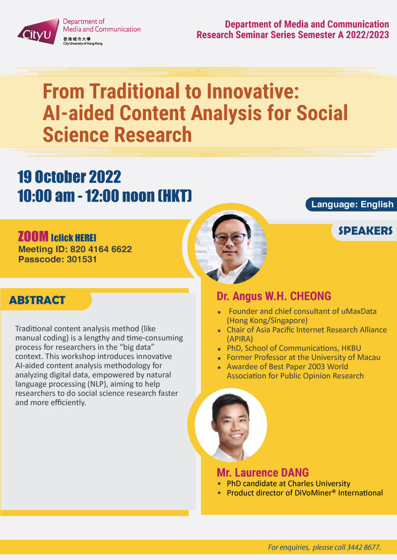 COM Research Seminar: COM Research Seminar: From Traditional to Innovative: AI-aided Content Analysis for Social Science Research by Dr Angus W.H. CHEONG and Mr Laurence DANG. Date & Time: 19 October 2022, 10:00 am - 12:00 noon. Venue: ZOOM link: https://us02web.zoom.us/j/82041646622?pwd=QnhxM2JvRlhKOTlocCtnNWdVWEFSUT09Meeting ID: 820 4164 662; Passcode：301531. Language: English. Abstract Traditional content analysis method (like manual coding) is a lengthy and time-consuming process for researchers in the “big data” context. This workshop introduces innovative AI-aided content analysis methodology for analyzing digital data, empowered by natural language processing (NLP), aiming to help researchers to do social science research faster and more efficiently. About the speaker: Dr. Angus W.H. CHEONG, - Founder and chief consultant of uMaxData (Hong Kong/Singapore); - Chair of Asia Pacific Internet Research Alliance (APIRA), - PhD, School of Communications, HKBU; - Former Professor at the University of Macau Awardee of Best Paper 2003 World; -Association for Public Opinion Research. Mr. Laurence DANG, PhD candidate at Charles University; Product director of DiVoMiner® International.For enquiries, please call 34428677.