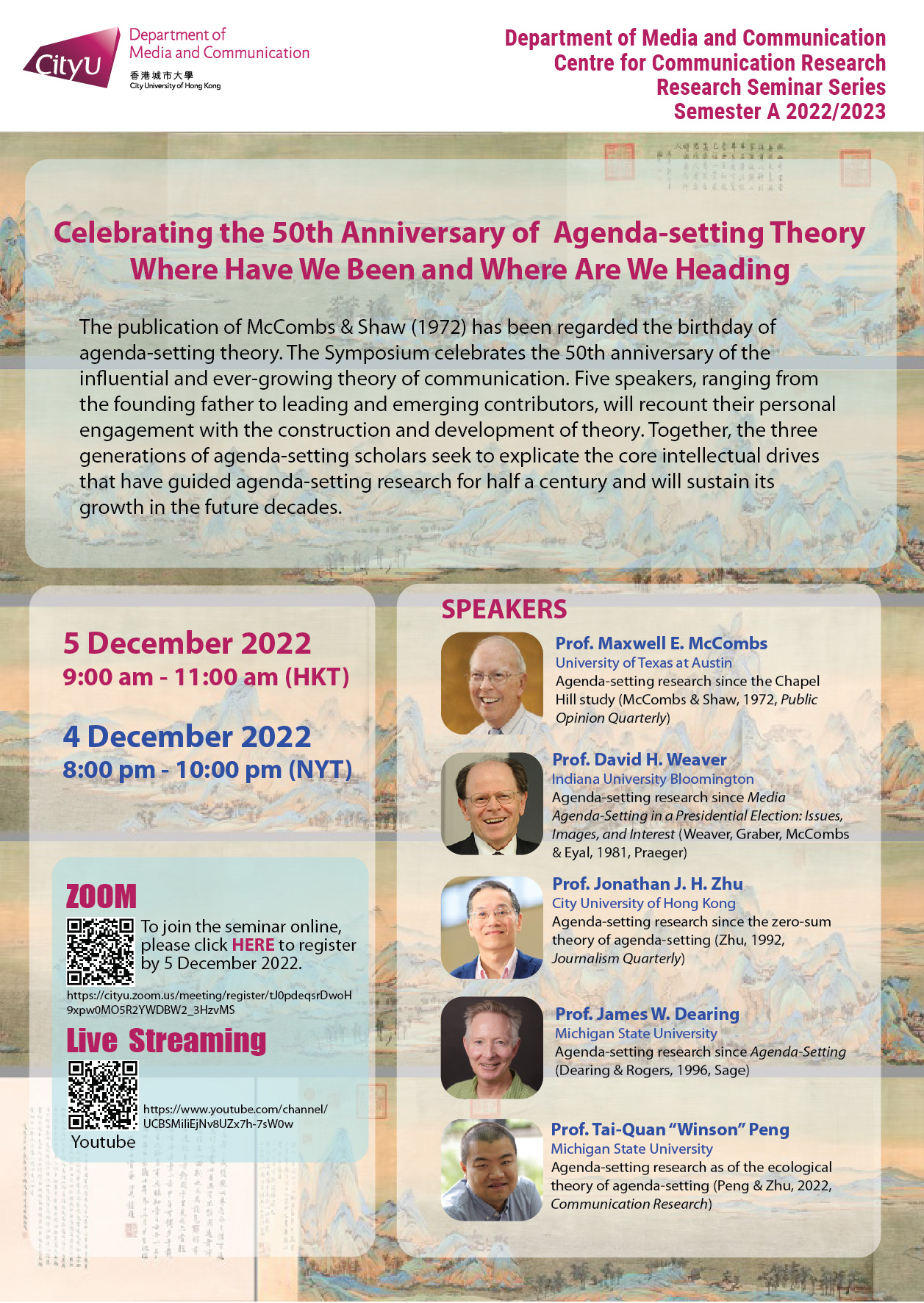 COM Research Seminar: COM Research Seminar: Celebrating the 50th Anniversary of Agenda-setting Theory Where Have We Been and Where Are We Heading. Date & Time: 5 December 2022, 9:00 am - 11:00 am (HKT). Venue: ZOOM Meeting, Please click https://cityu.zoom.us/meeting/register/tJ0pdeqsrDwoH9xpw0MO5R2YWDBW2_3HzvMS to register for the seminar by 5 December 2022. Live Streaming (Youtube): https://www.youtube.com/channel/UCBSMiliEjNv8UZx7h-7sW0w. Language: English. Abstract The publication of McCombs & Shaw (1972) has been regarded the birthday of agenda-setting theory. The Symposium celebrates the 50th anniversary of the influential and ever-growing theory of communication. Five speakers, ranging from the founding father to leading and emerging contributors, will recount their personal engagement with the construction and development of theory. Together, the three generations of agenda-setting scholars seek to explicate the core intellectual drives that have guided agenda-setting research for half a century and will sustain its growth in the future decades. About the speaker: Prof. Maxwell E. McCombs, University of Texas at Austin; Agenda-setting research since the Chapel Hill study (McCombs & Shaw, 1972, Public Opinion Quarterly); Prof. David H. Weaver, Indiana University Bloomington, Agenda-setting research since Media Agenda-Setting in a Presidential Election: Issues, Images, and Interest (Weaver, Graber, McCombs & Eyal, 1981, Praeger); Prof. Jonathan J. H. Zhu, City University of Hong Kong, Agenda-setting research since the zero-sum theory of agenda-setting (Zhu, 1992, Journalism Quarterly); Prof. James W. Dearing, Michigan State University, Agenda-setting research since Agenda-Setting (Dearing & Rogers, 1996, Sage); Prof. Tai-Quan “Winson” Peng, Michigan State University, Agenda-setting research as of the ecological theory of agenda-setting (Peng & Zhu, 2022, Communication Research). For enquiries, please call 34428677.